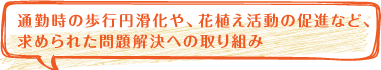 通勤時の歩行円滑化や、花植え活動の促進など、
求められた問題解決への取り組み