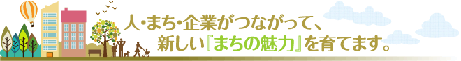 人・まち・企業がつながって、新しい「まちの魅力」を育てます。